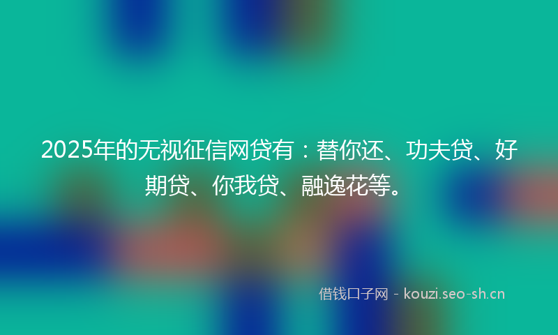 2025年的无视征信网贷有：替你还、功夫贷、好期贷、你我贷、融逸花等。