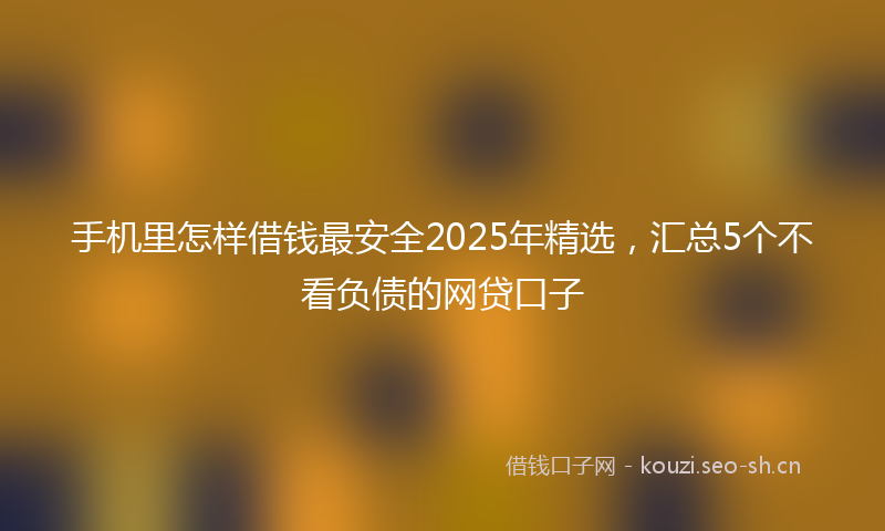 手机里怎样借钱最安全2025年精选，汇总5个不看负债的网贷口子