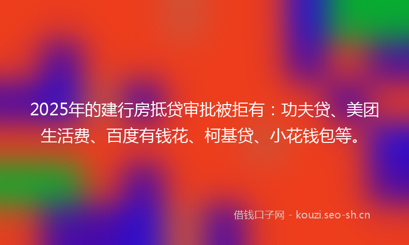 2025年的建行房抵贷审批被拒有：功夫贷、美团生活费、百度有钱花、柯基贷、小花钱包等。