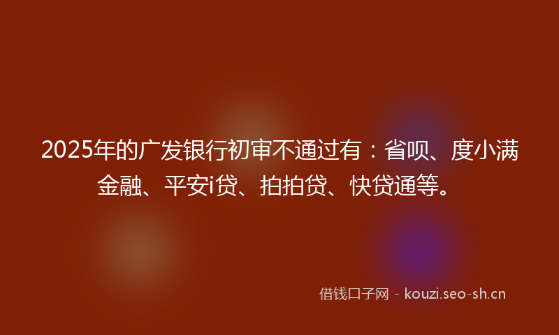 2025年的广发银行初审不通过有：省呗、度小满金融、平安i贷、拍拍贷、快贷通等。