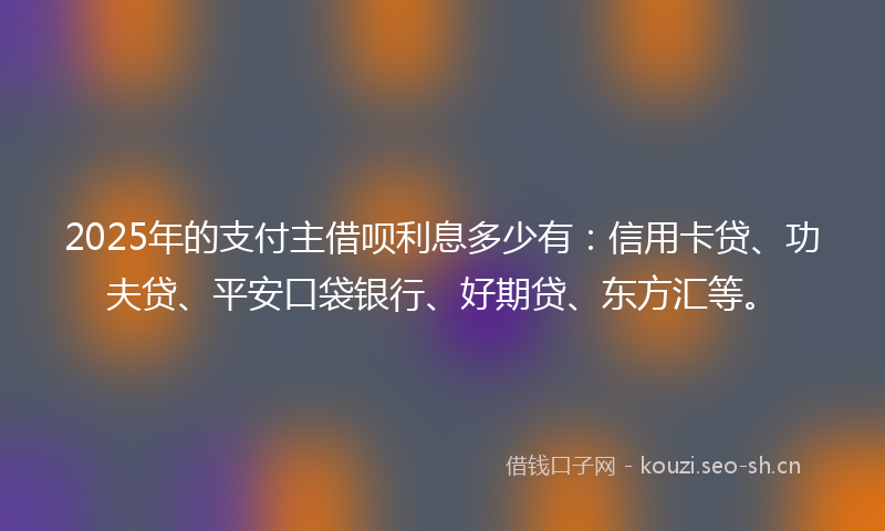 2025年的支付主借呗利息多少有：信用卡贷、功夫贷、平安口袋银行、好期贷、东方汇等。