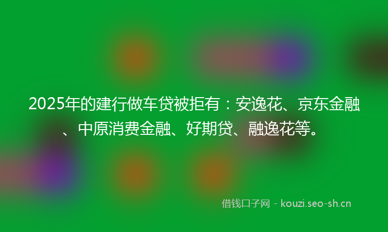 2025年的建行做车贷被拒有：安逸花、京东金融、中原消费金融、好期贷、融逸花等。