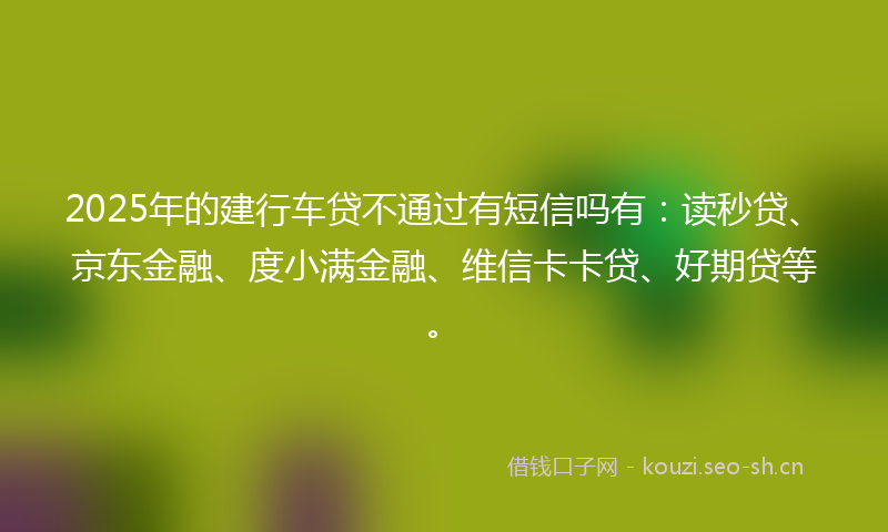 2025年的建行车贷不通过有短信吗有：读秒贷、京东金融、度小满金融、维信卡卡贷、好期贷等。