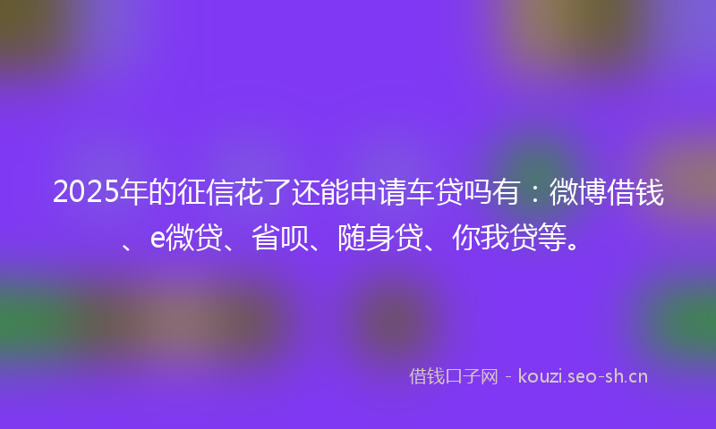 2025年的征信花了还能申请车贷吗有:微博借钱、e微贷、省呗、随身贷、你我贷等。