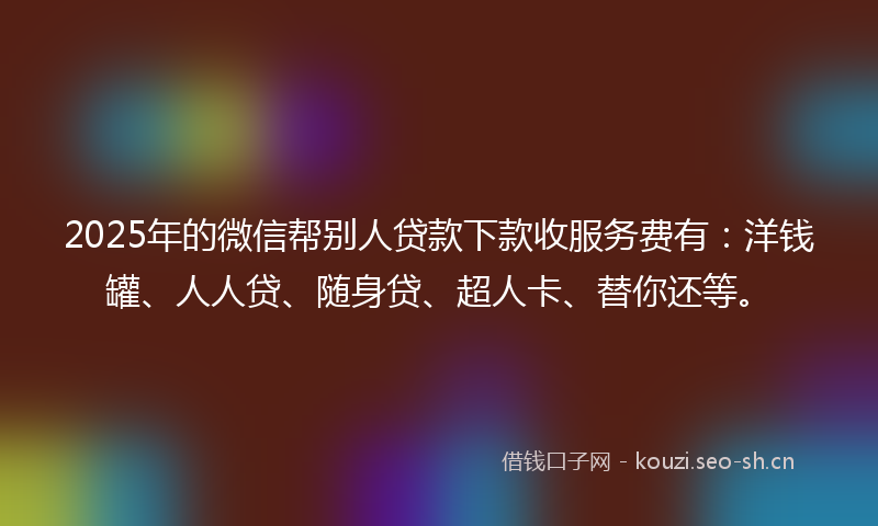 2025年的微信帮别人贷款下款收服务费有：洋钱罐、人人贷、随身贷、超人卡、替你还等。
