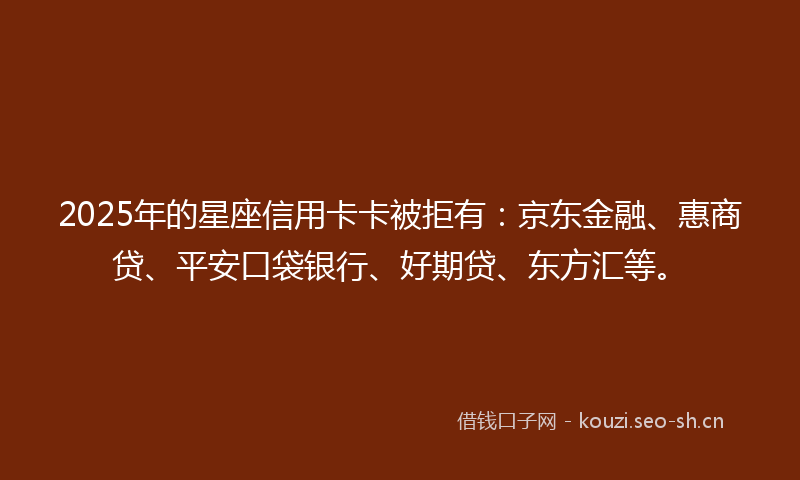2025年的星座信用卡卡被拒有：京东金融、惠商贷、平安口袋银行、好期贷、东方汇等。