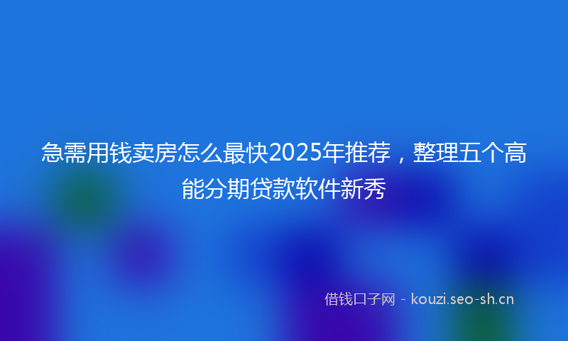 急需用钱卖房怎么最快2025年推荐，整理五个高能分期贷款软件新秀