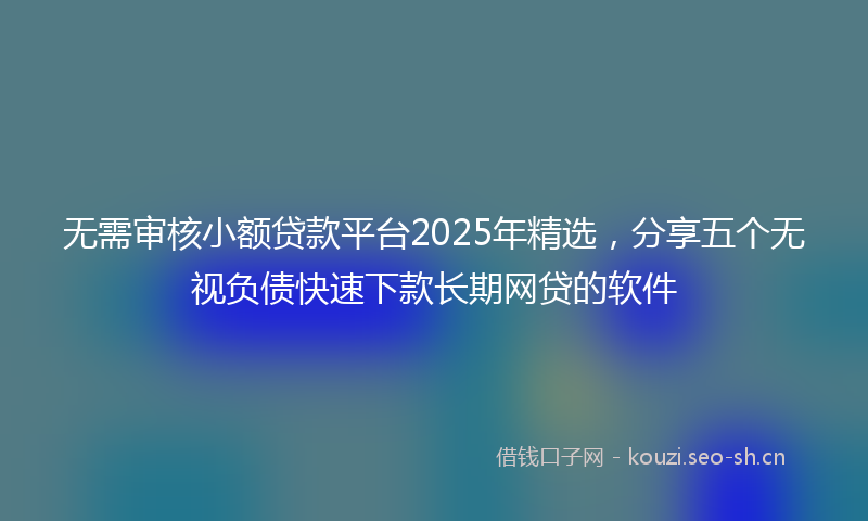 无需审核小额贷款平台2025年精选，分享五个无视负债快速下款长期网贷的软件