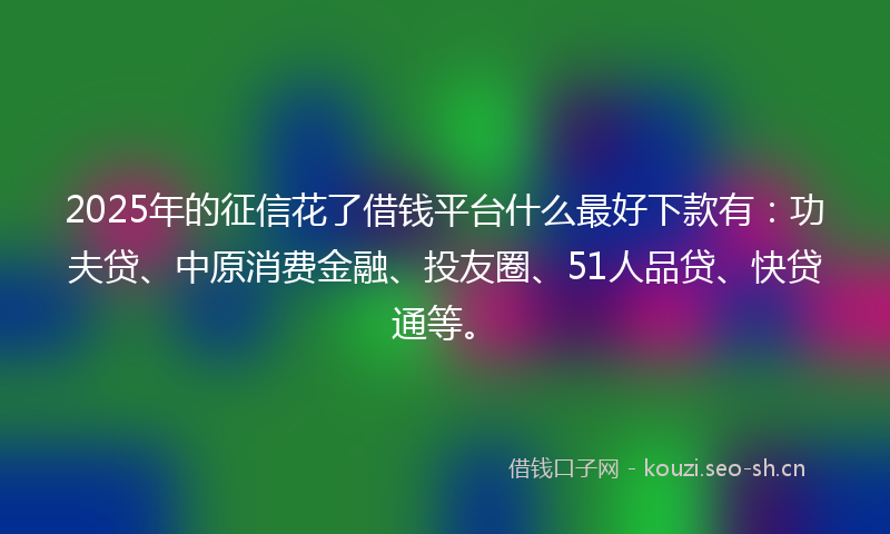 2025年的征信花了借钱平台什么最好下款有：功夫贷、中原消费金融、投友圈、51人品贷、快贷通等。