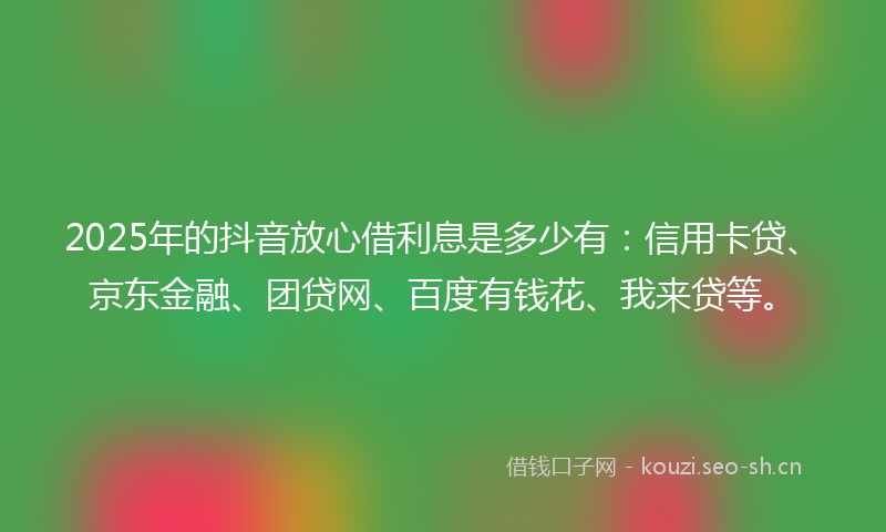 2025年的抖音放心借利息是多少有：信用卡贷、京东金融、团贷网、百度有钱花、我来贷等。