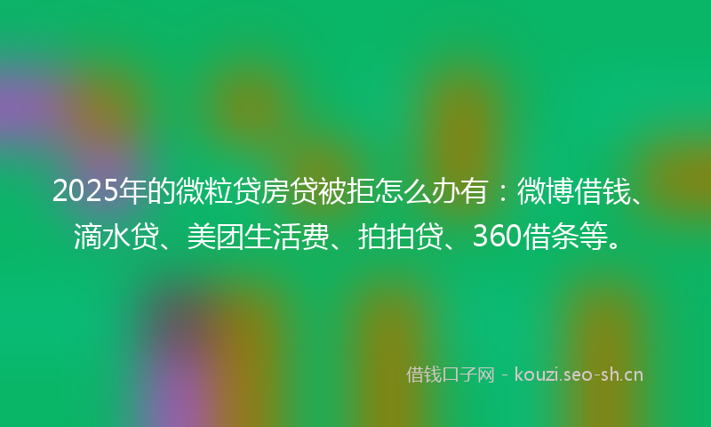 2025年的微粒贷房贷被拒怎么办有：微博借钱、滴水贷、美团生活费、拍拍贷、360借条等。
