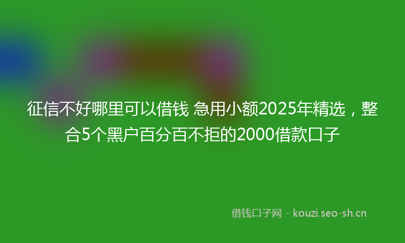 征信不好哪里可以借钱 急用小额2025年精选，整合5个黑户百分百不拒的2000借款口子