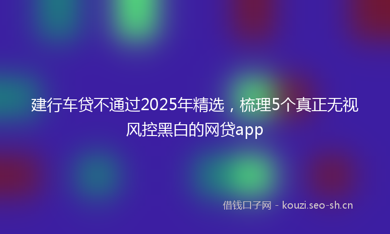 建行车贷不通过2025年精选，梳理5个真正无视风控黑白的网贷app