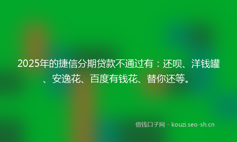 2025年的捷信分期贷款不通过有：还呗、洋钱罐、安逸花、百度有钱花、替你还等。