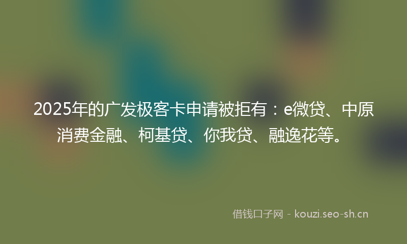 2025年的广发极客卡申请被拒有：e微贷、中原消费金融、柯基贷、你我贷、融逸花等。