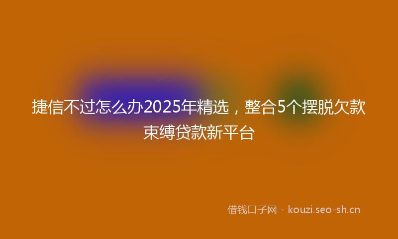 捷信不过怎么办2025年精选，整合5个摆脱欠款束缚贷款新平台