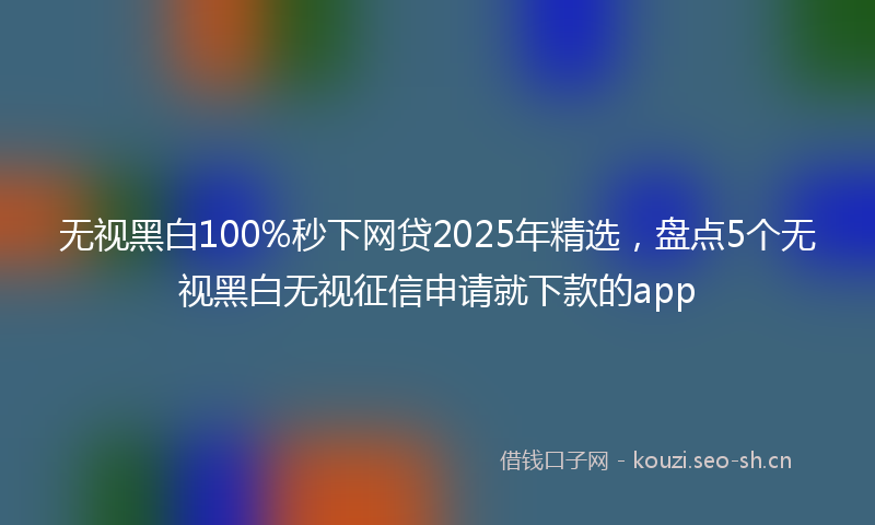 无视黑白100%秒下网贷2025年精选，盘点5个无视黑白无视征信申请就下款的app