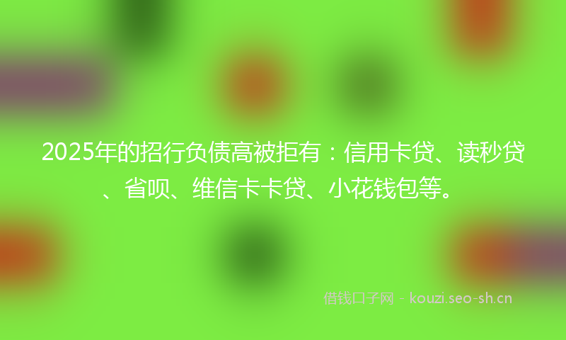 2025年的招行负债高被拒有：信用卡贷、读秒贷、省呗、维信卡卡贷、小花钱包等。