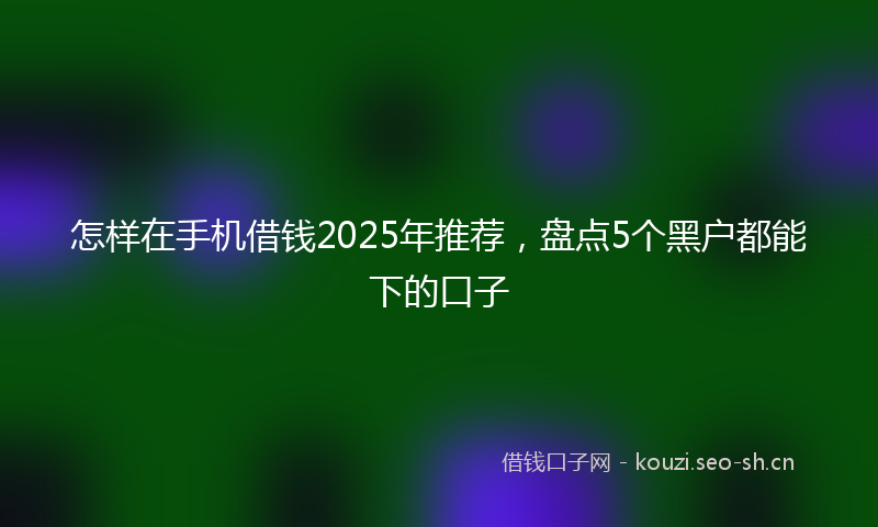 怎样在手机借钱2025年推荐，盘点5个黑户都能下的口子