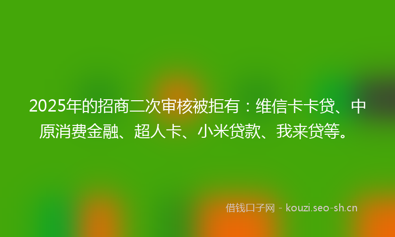 2025年的招商二次审核被拒有：维信卡卡贷、中原消费金融、超人卡、小米贷款、我来贷等。