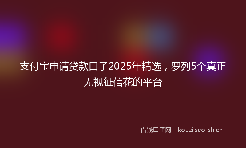 支付宝申请贷款口子2025年精选,罗列5个真正无视征信花的平台