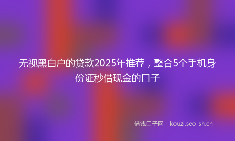 无视黑白户的贷款2025年推荐，整合5个手机身份证秒借现金的口子