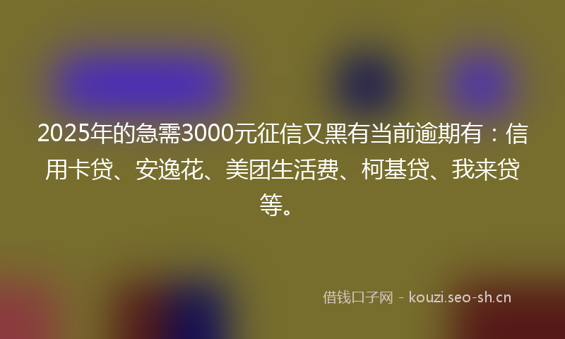 2025年的急需3000元征信又黑有当前逾期有：信用卡贷、安逸花、美团生活费、柯基贷、我来贷等。