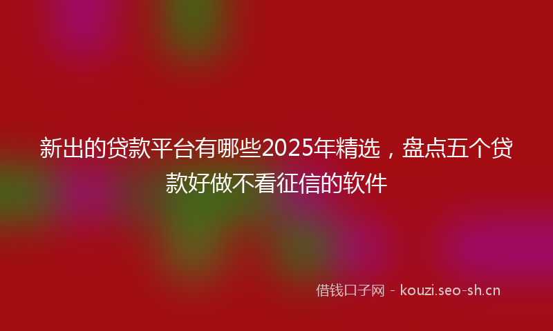 新出的贷款平台有哪些2025年精选,盘点五个贷款好做不看征信的软件