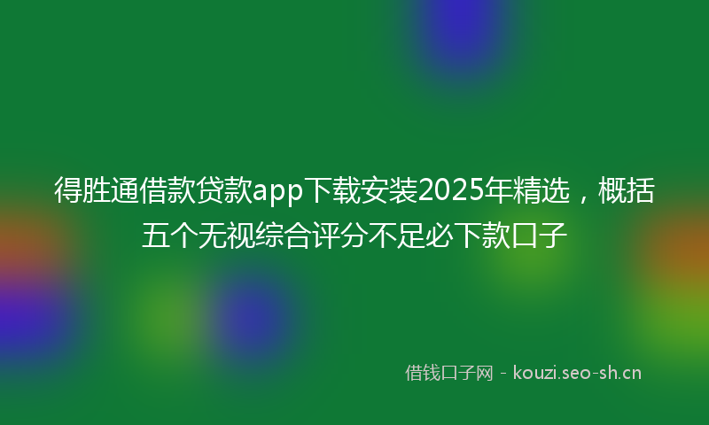 得胜通借款贷款app下载安装2025年精选，概括五个无视综合评分不足必下款口子