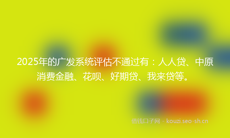 2025年的广发系统评估不通过有：人人贷、中原消费金融、花呗、好期贷、我来贷等。