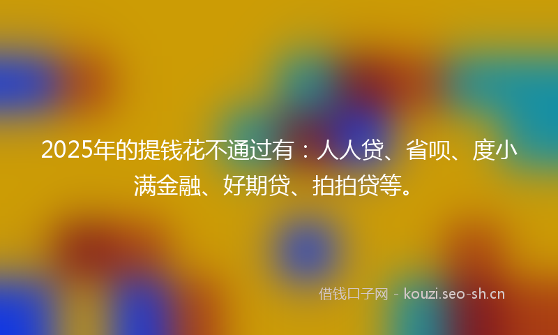 2025年的提钱花不通过有：人人贷、省呗、度小满金融、好期贷、拍拍贷等。