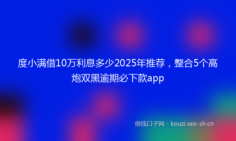 度小满借10万利息多少2025年推荐，整合5个高炮双黑逾期必下款app
