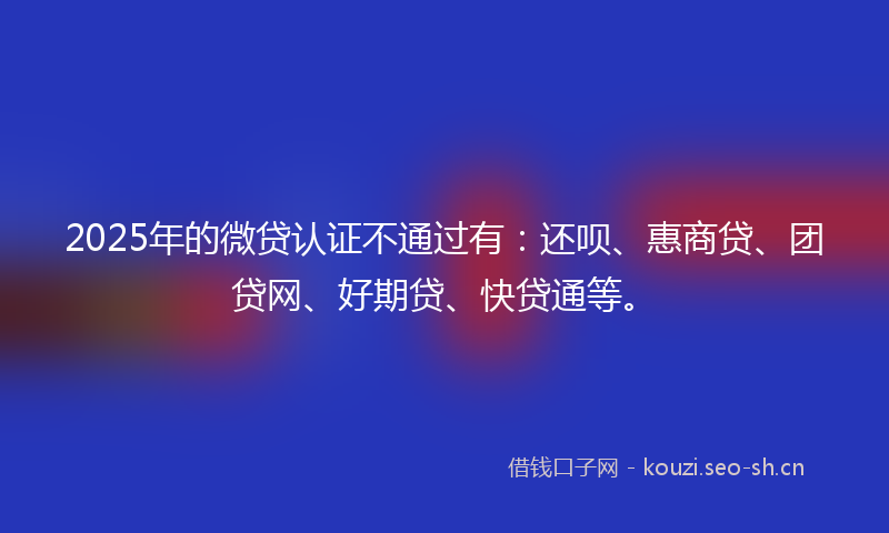 2025年的微贷认证不通过有：还呗、惠商贷、团贷网、好期贷、快贷通等。