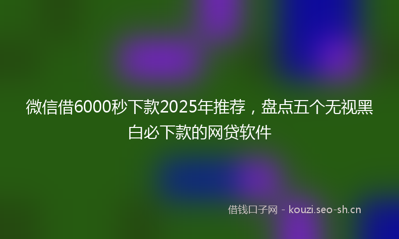 微信借6000秒下款2025年推荐，盘点五个无视黑白必下款的网贷软件