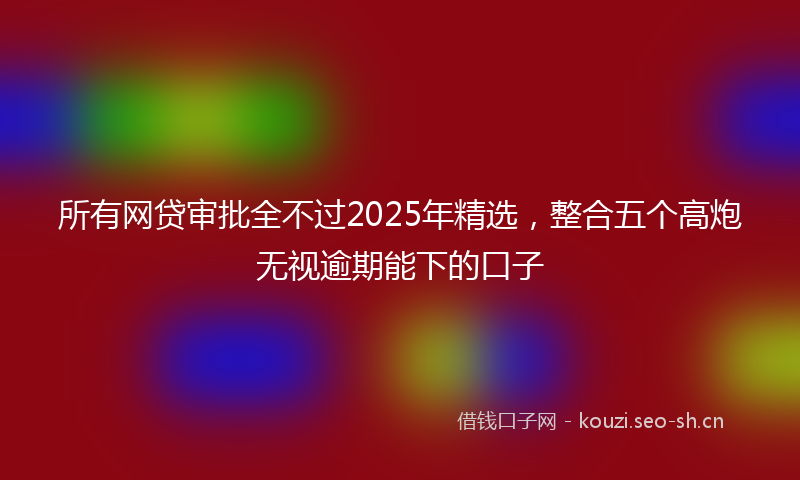 所有网贷审批全不过2025年精选，整合五个高炮无视逾期能下的口子