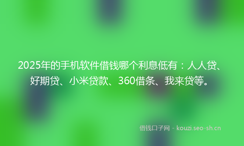 2025年的手机软件借钱哪个利息低有：人人贷、好期贷、小米贷款、360借条、我来贷等。