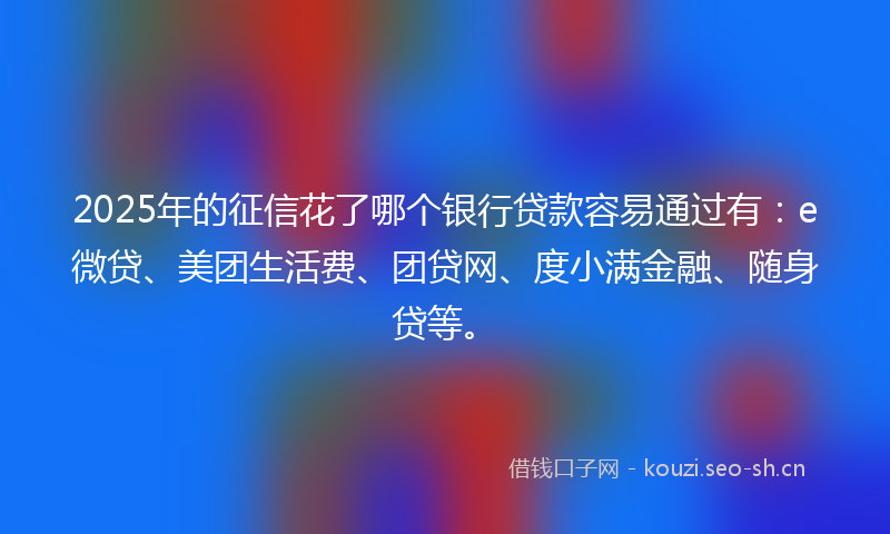 2025年的征信花了哪个银行贷款容易通过有：e微贷、美团生活费、团贷网、度小满金融、随身贷等。