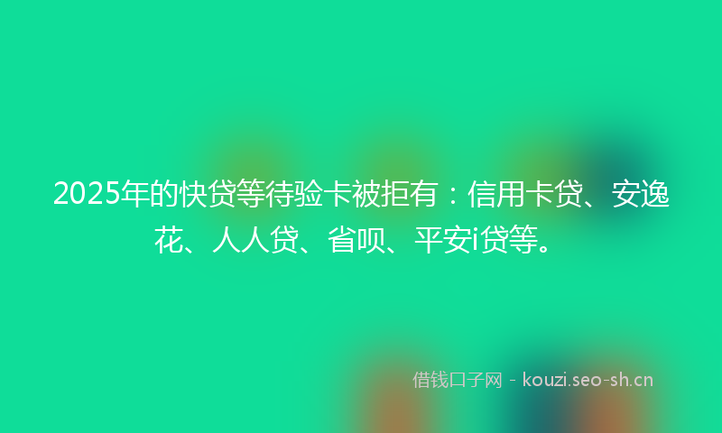 2025年的快贷等待验卡被拒有：信用卡贷、安逸花、人人贷、省呗、平安i贷等。