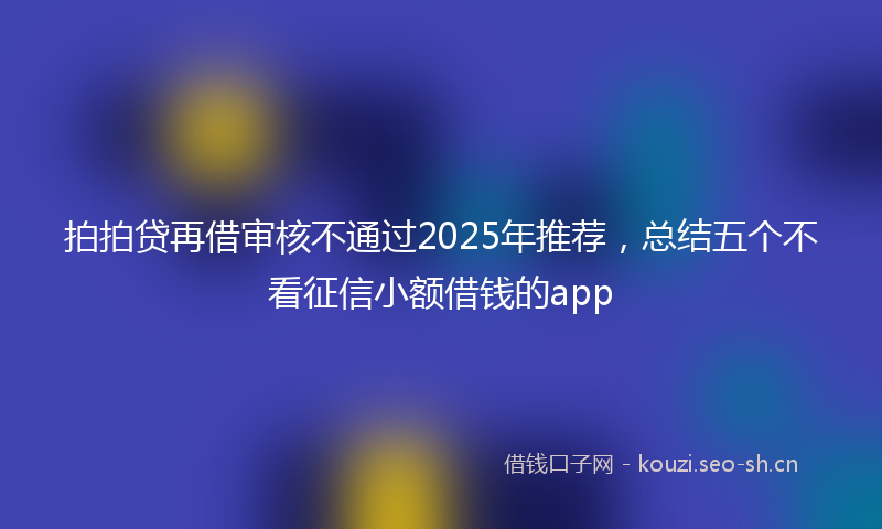 拍拍贷再借审核不通过2025年推荐，总结五个不看征信小额借钱的app