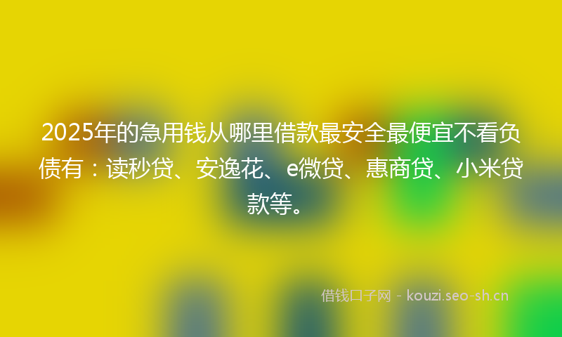 2025年的急用钱从哪里借款最安全最便宜不看负债有：读秒贷、安逸花、e微贷、惠商贷、小米贷款等。