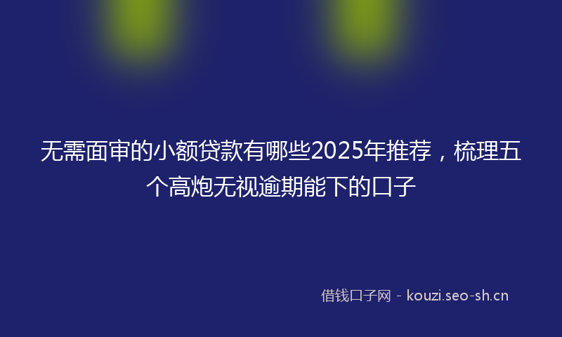 无需面审的小额贷款有哪些2025年推荐,梳理五个高炮无视逾期能下的口子