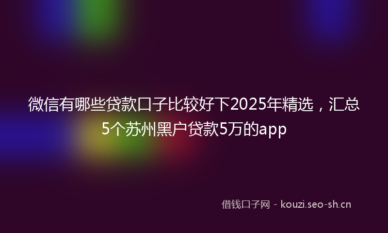 微信有哪些贷款口子比较好下2025年精选，汇总5个苏州黑户贷款5万的app