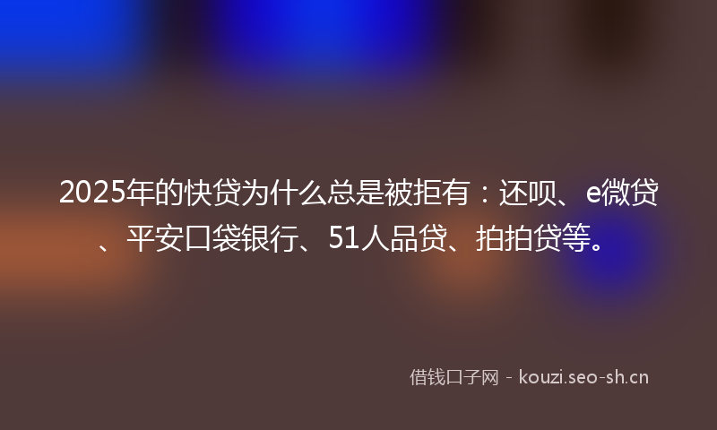 2025年的快贷为什么总是被拒有：还呗、e微贷、平安口袋银行、51人品贷、拍拍贷等。