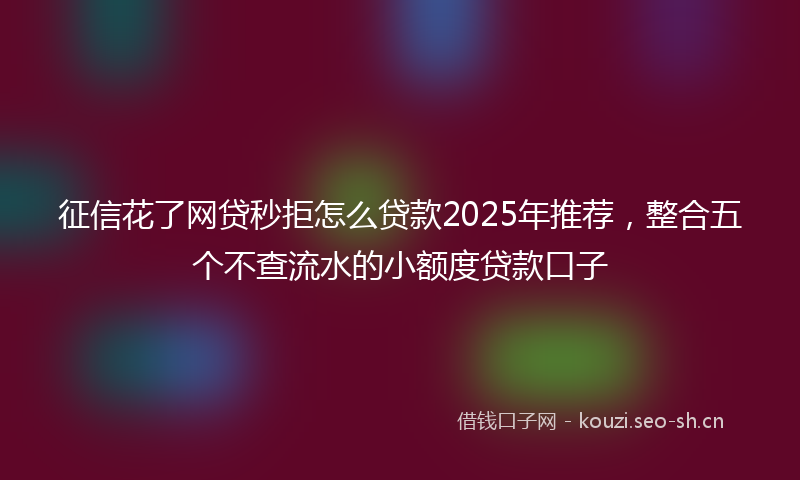征信花了网贷秒拒怎么贷款2025年推荐,整合五个不查流水的小额度贷款口子