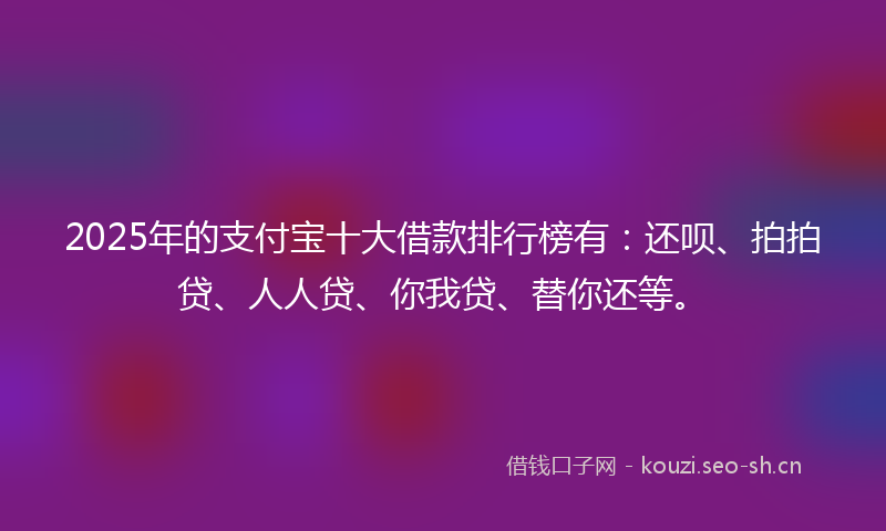 2025年的支付宝十大借款排行榜有：还呗、拍拍贷、人人贷、你我贷、替你还等。