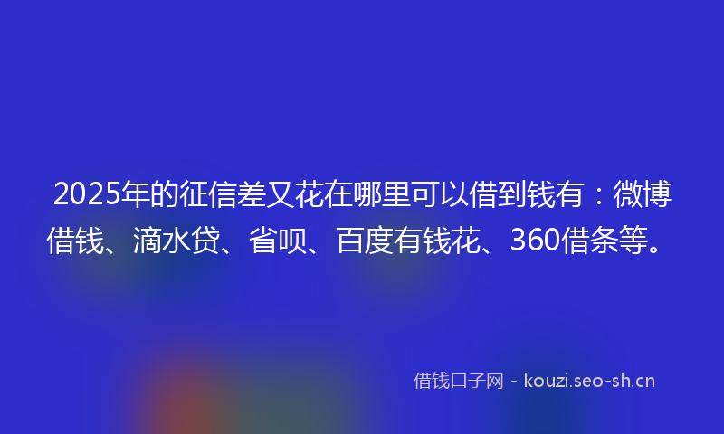 2025年的征信差又花在哪里可以借到钱有：微博借钱、滴水贷、省呗、百度有钱花、360借条等。