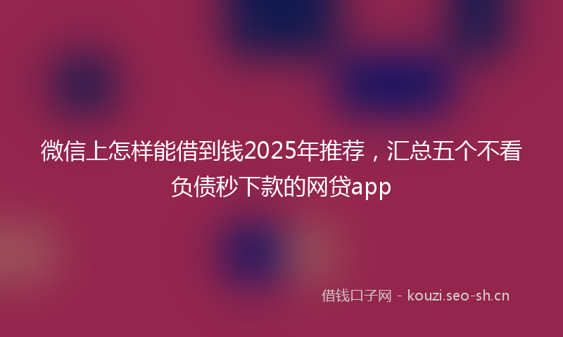微信上怎样能借到钱2025年推荐，汇总五个不看负债秒下款的网贷app