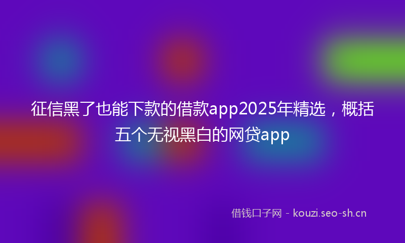 征信黑了也能下款的借款app2025年精选，概括五个无视黑白的网贷app