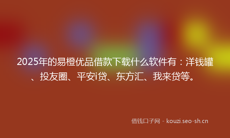 2025年的易橙优品借款下载什么软件有：洋钱罐、投友圈、平安i贷、东方汇、我来贷等。