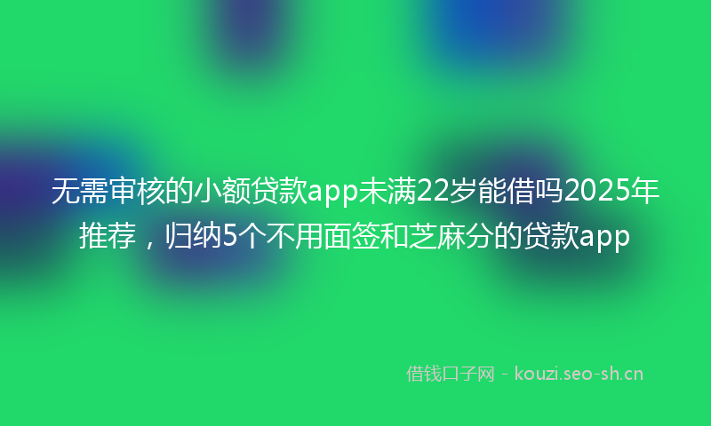 无需审核的小额贷款app未满22岁能借吗2025年推荐，归纳5个不用面签和芝麻分的贷款app
